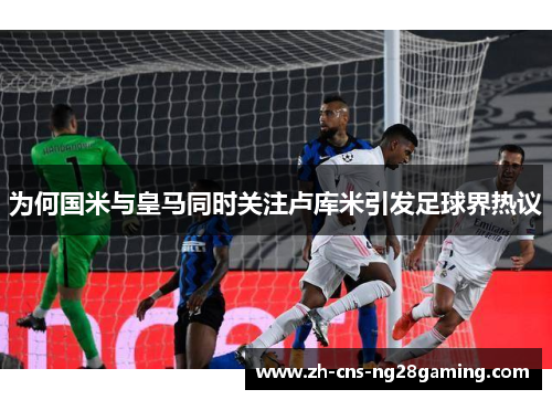 为何国米与皇马同时关注卢库米引发足球界热议