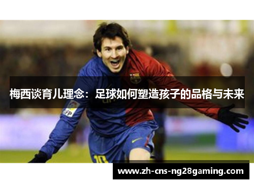 梅西谈育儿理念：足球如何塑造孩子的品格与未来