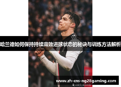 哈兰德如何保持持续高效进球状态的秘诀与训练方法解析