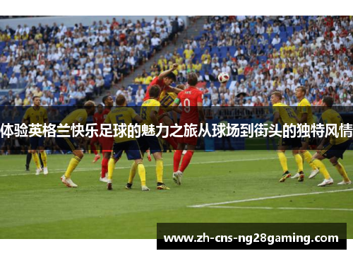 体验英格兰快乐足球的魅力之旅从球场到街头的独特风情