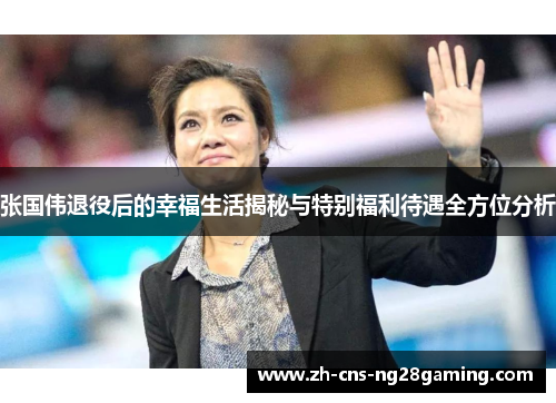 张国伟退役后的幸福生活揭秘与特别福利待遇全方位分析