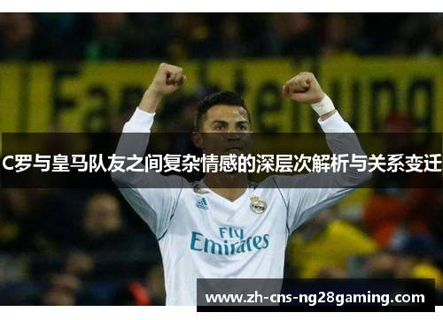 C罗与皇马队友之间复杂情感的深层次解析与关系变迁