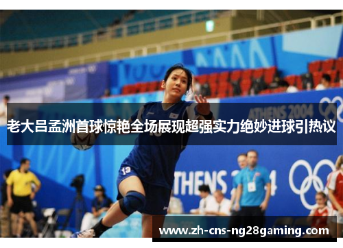 老大吕孟洲首球惊艳全场展现超强实力绝妙进球引热议