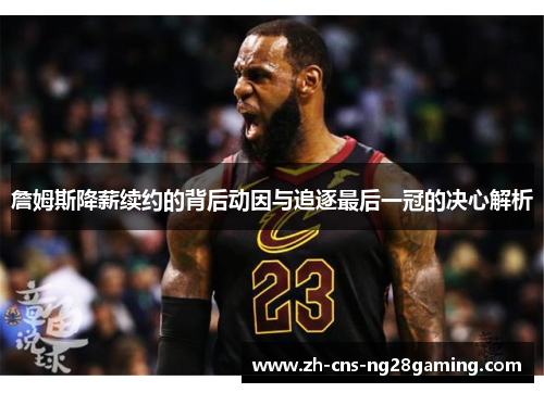 詹姆斯降薪续约的背后动因与追逐最后一冠的决心解析