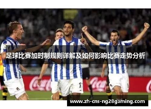 足球比赛加时制规则详解及如何影响比赛走势分析