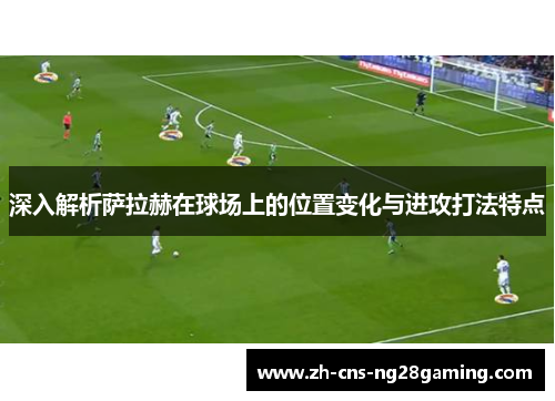深入解析萨拉赫在球场上的位置变化与进攻打法特点