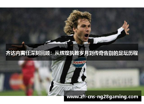 齐达内离任深刻回顾：从辉煌执教岁月到传奇告别的足坛历程