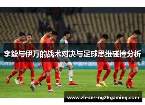 李毅与伊万的战术对决与足球思维碰撞分析