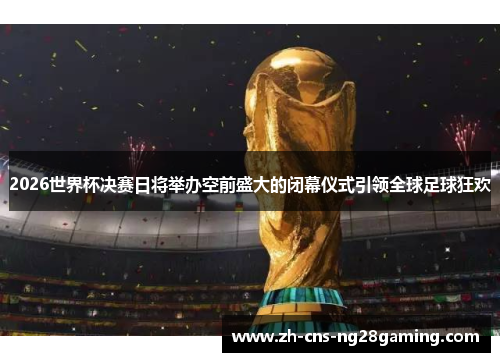 2026世界杯决赛日将举办空前盛大的闭幕仪式引领全球足球狂欢