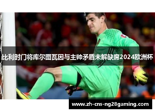 比利时门将库尔图瓦因与主帅矛盾未解缺席2024欧洲杯 比利时门将库尔图瓦因与主帅矛盾未解缺席2024欧洲杯