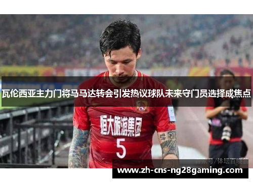 瓦伦西亚主力门将马马达转会引发热议球队未来守门员选择成焦点 瓦伦西亚主力门将马马达转会引发热议球队未来守门员选择成焦点